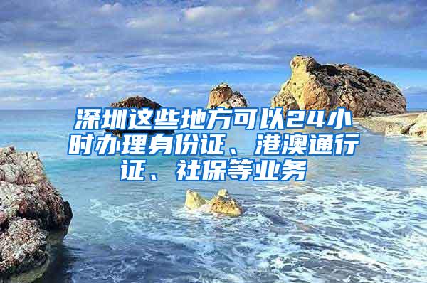 深圳这些地方可以24小时办理身份证、港澳通行证、社保等业务