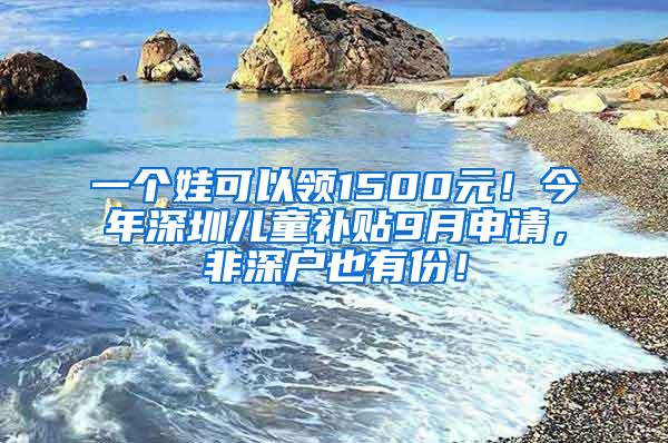 一个娃可以领1500元！今年深圳儿童补贴9月申请，非深户也有份！