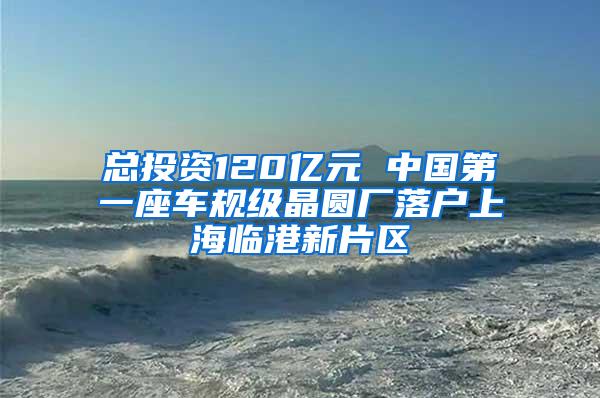 总投资120亿元 中国第一座车规级晶圆厂落户上海临港新片区