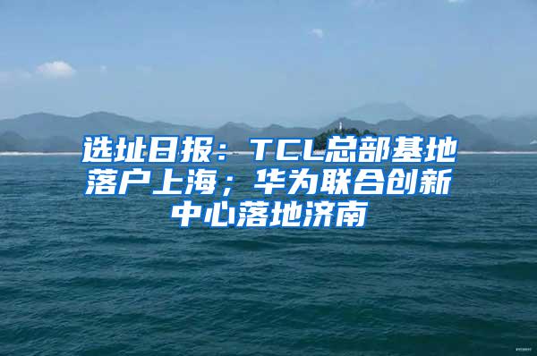 选址日报：TCL总部基地落户上海；华为联合创新中心落地济南