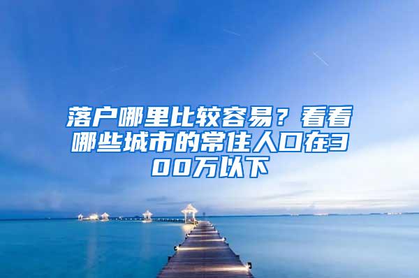 落户哪里比较容易？看看哪些城市的常住人口在300万以下