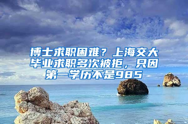 博士求职困难？上海交大毕业求职多次被拒，只因第一学历不是985