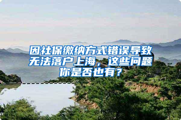 因社保缴纳方式错误导致无法落户上海，这些问题你是否也有？