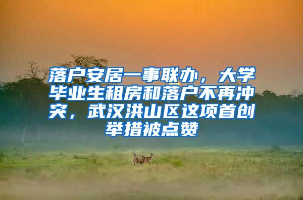 落户安居一事联办，大学毕业生租房和落户不再冲突，武汉洪山区这项首创举措被点赞