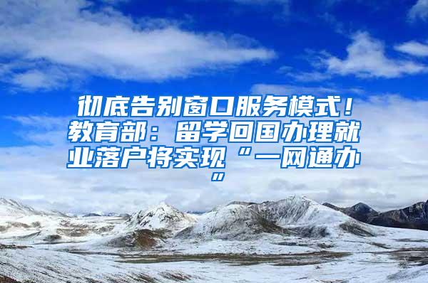 彻底告别窗口服务模式！教育部：留学回国办理就业落户将实现“一网通办”