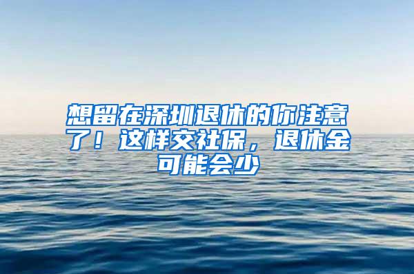 想留在深圳退休的你注意了！这样交社保，退休金可能会少