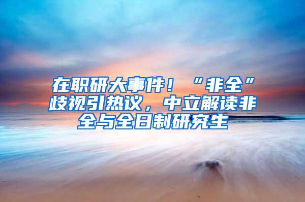 在职研大事件！“非全”歧视引热议，中立解读非全与全日制研究生