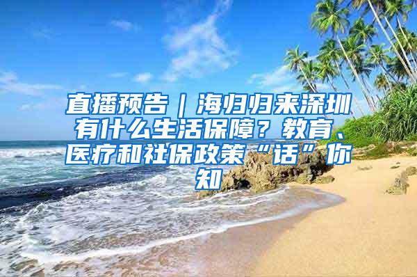 直播预告｜海归归来深圳有什么生活保障？教育、医疗和社保政策“话”你知