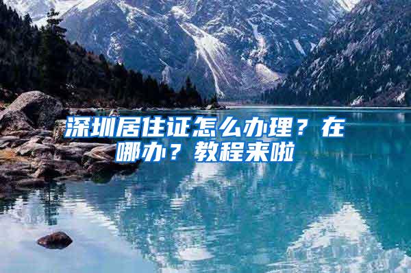 深圳居住证怎么办理？在哪办？教程来啦