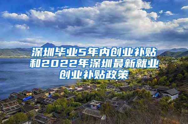 深圳毕业5年内创业补贴和2022年深圳最新就业创业补贴政策