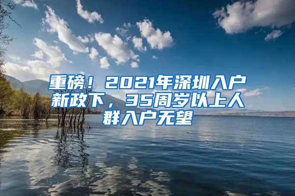 重磅！2021年深圳入户新政下，35周岁以上人群入户无望