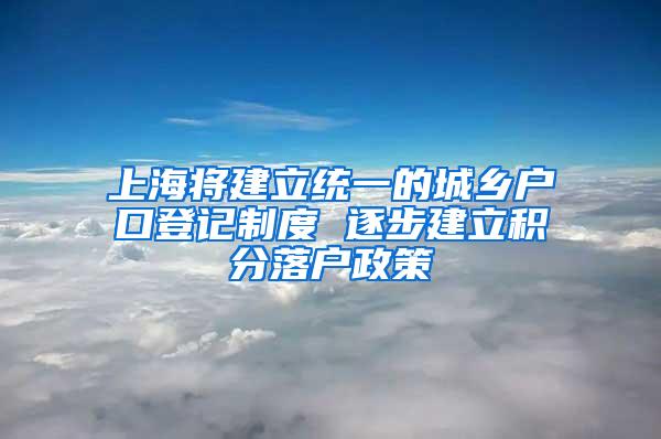 上海将建立统一的城乡户口登记制度 逐步建立积分落户政策