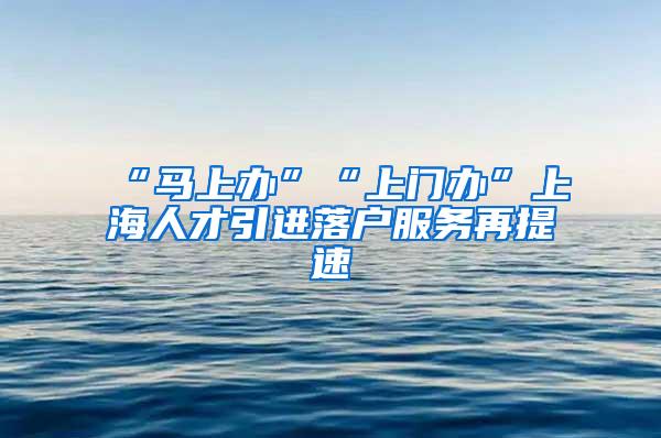 “马上办”“上门办”上海人才引进落户服务再提速