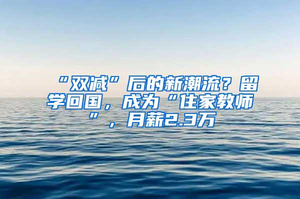 “双减”后的新潮流？留学回国，成为“住家教师”，月薪2.3万