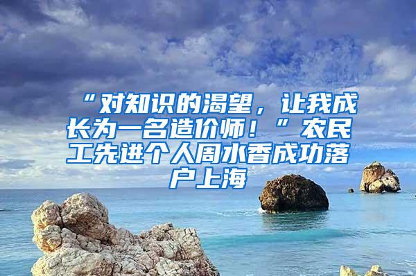 “对知识的渴望，让我成长为一名造价师！”农民工先进个人周水香成功落户上海