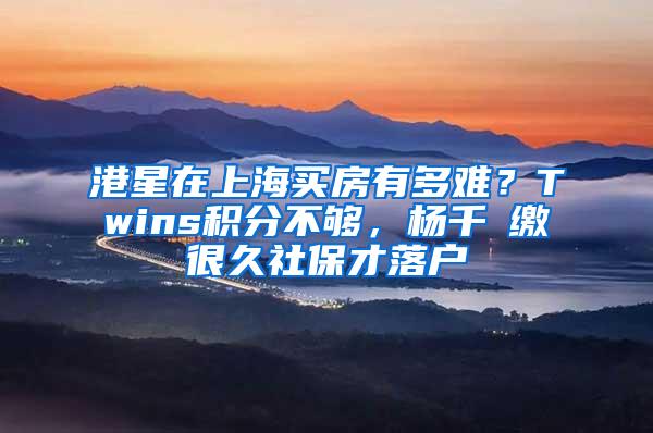 港星在上海买房有多难？Twins积分不够，杨千嬅缴很久社保才落户