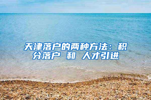 天津落户的两种方法：积分落户 和 人才引进