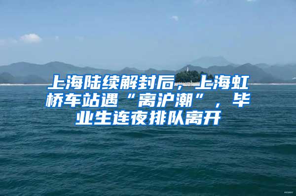 上海陆续解封后，上海虹桥车站遇“离沪潮”，毕业生连夜排队离开