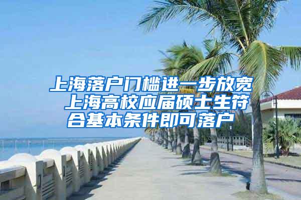 上海落户门槛进一步放宽 上海高校应届硕士生符合基本条件即可落户