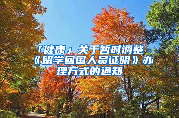 「健康」关于暂时调整《留学回国人员证明》办理方式的通知