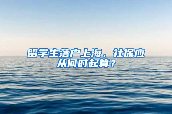 留学生落户上海，社保应从何时起算？