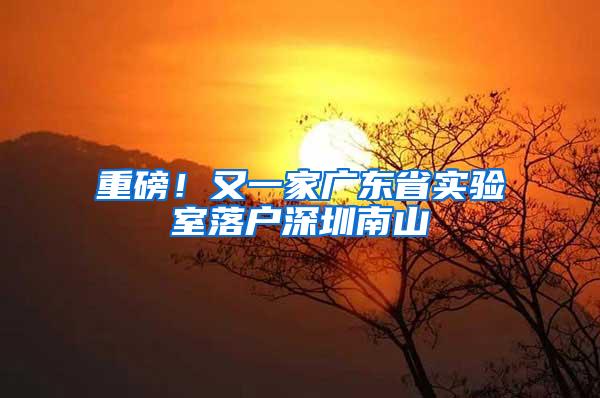 重磅！又一家广东省实验室落户深圳南山