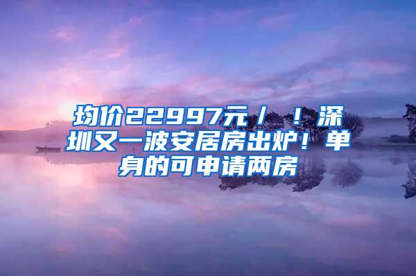 均价22997元／㎡！深圳又一波安居房出炉！单身的可申请两房