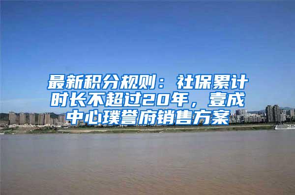 最新积分规则：社保累计时长不超过20年，壹成中心璞誉府销售方案