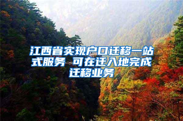 江西省实现户口迁移一站式服务 可在迁入地完成迁移业务