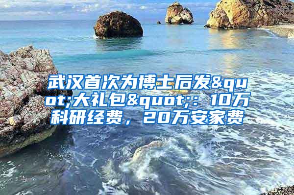 武汉首次为博士后发"大礼包"：10万科研经费，20万安家费