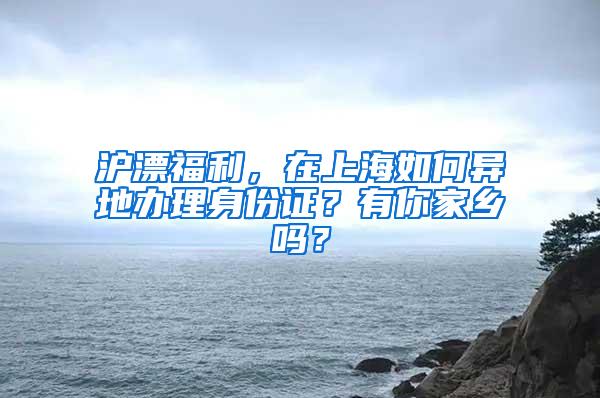 沪漂福利，在上海如何异地办理身份证？有你家乡吗？