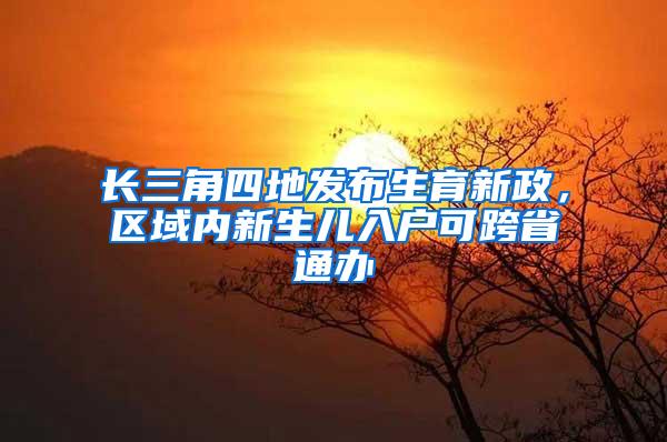 长三角四地发布生育新政，区域内新生儿入户可跨省通办