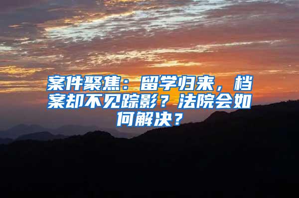 案件聚焦：留学归来，档案却不见踪影？法院会如何解决？