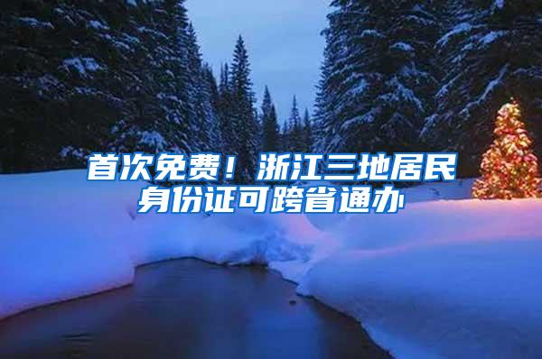 首次免费！浙江三地居民身份证可跨省通办