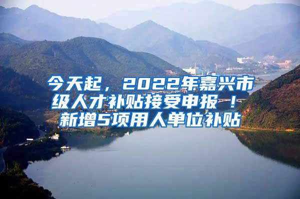 今天起，2022年嘉兴市级人才补贴接受申报 ! 新增5项用人单位补贴