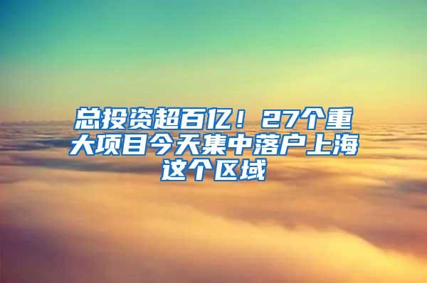 总投资超百亿！27个重大项目今天集中落户上海这个区域