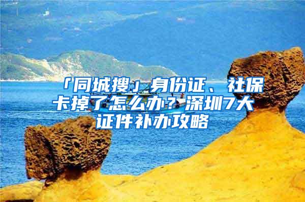 「同城搜」身份证、社保卡掉了怎么办？深圳7大证件补办攻略