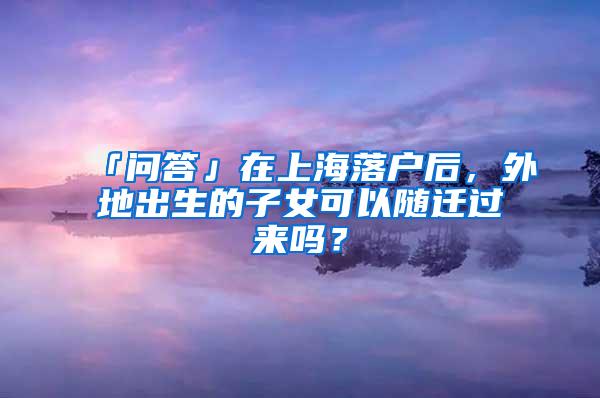 「问答」在上海落户后，外地出生的子女可以随迁过来吗？