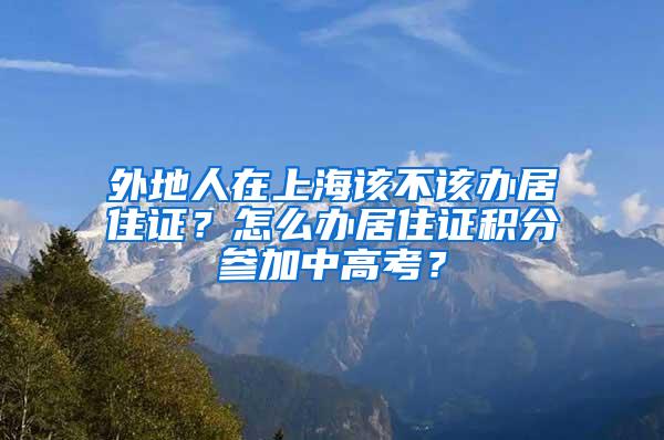 外地人在上海该不该办居住证？怎么办居住证积分参加中高考？
