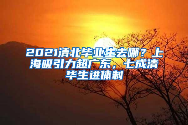 2021清北毕业生去哪？上海吸引力超广东，七成清华生进体制