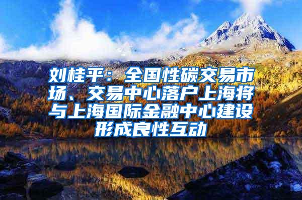 刘桂平：全国性碳交易市场、交易中心落户上海将与上海国际金融中心建设形成良性互动