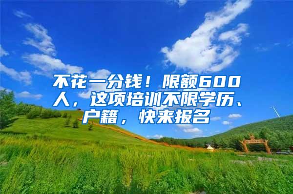 不花一分钱！限额600人，这项培训不限学历、户籍，快来报名