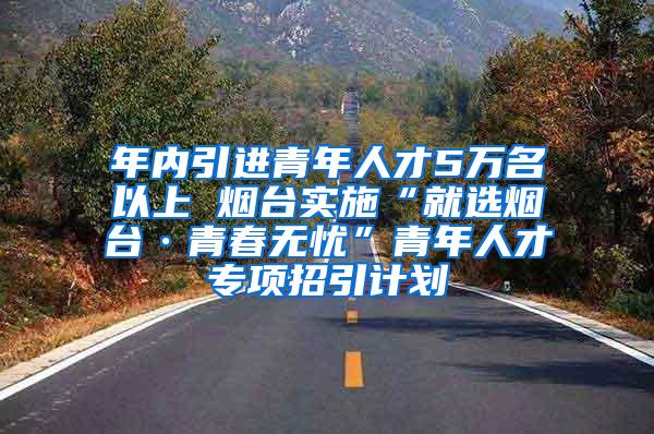 年内引进青年人才5万名以上 烟台实施“就选烟台·青春无忧”青年人才专项招引计划