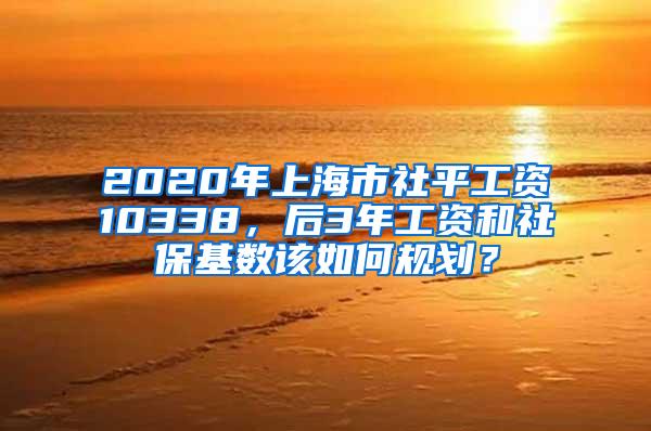 2020年上海市社平工资10338，后3年工资和社保基数该如何规划？