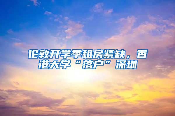 伦敦开学季租房紧缺，香港大学“落户”深圳