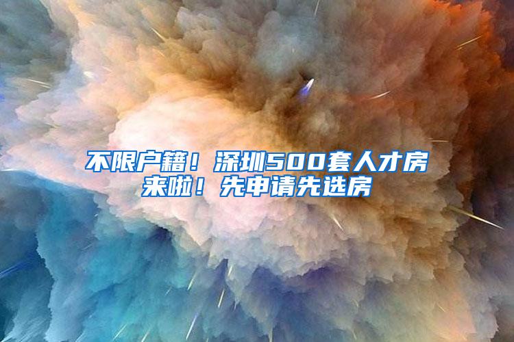 不限户籍！深圳500套人才房来啦！先申请先选房