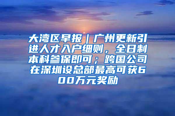 大湾区早报｜广州更新引进人才入户细则，全日制本科参保即可；跨国公司在深圳设总部最高可获600万元奖励