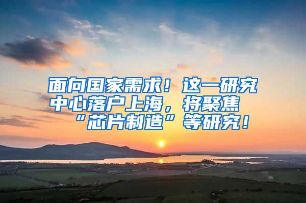 面向国家需求！这一研究中心落户上海，将聚焦“芯片制造”等研究！