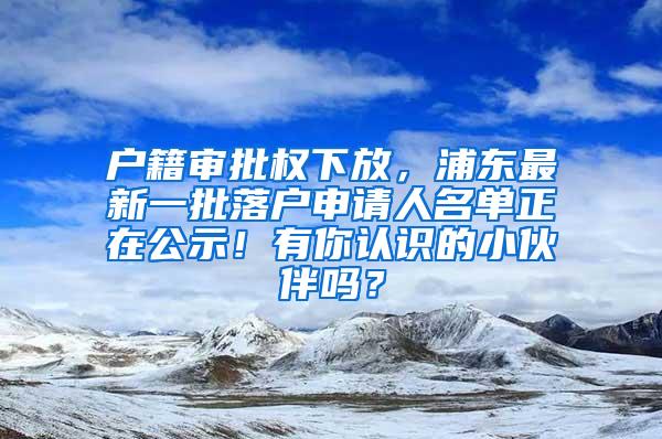 户籍审批权下放，浦东最新一批落户申请人名单正在公示！有你认识的小伙伴吗？