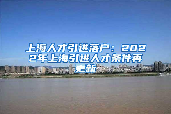 上海人才引进落户：2022年上海引进人才条件再更新